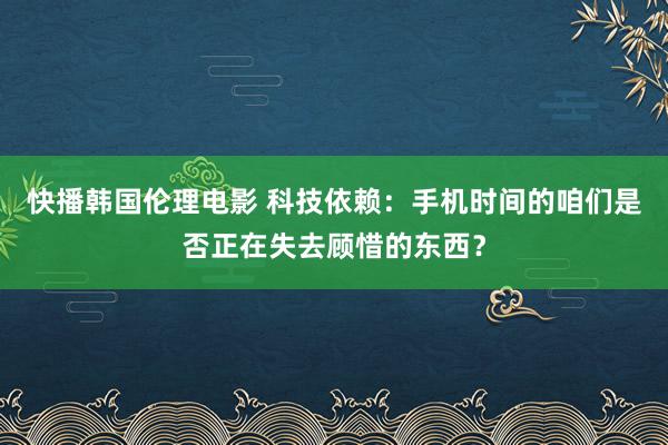 快播韩国伦理电影 科技依赖：手机时间的咱们是否正在失去顾惜的东西？