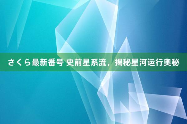 さくら最新番号 史前星系流，揭秘星河运行奥秘