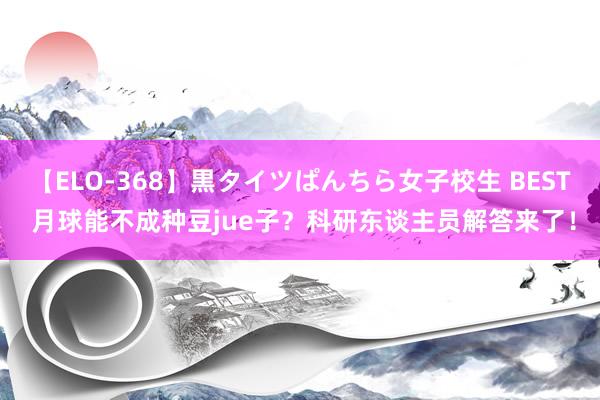 【ELO-368】黒タイツぱんちら女子校生 BEST 月球能不成种豆jue子？科研东谈主员解答来了！