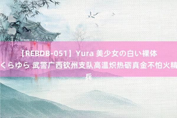 【REBDB-051】Yura 美少女の白い裸体 さくらゆら 武警广西钦州支队高温炽热砺真金不怕火精兵