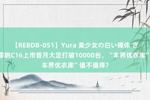 【REBDB-051】Yura 美少女の白い裸体 さくらゆら 零跑C16上市首月大定打破10000台，“车界优衣库”值不值得？