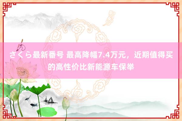 さくら最新番号 最高降幅7.4万元，近期值得买的高性价比新能源车保举