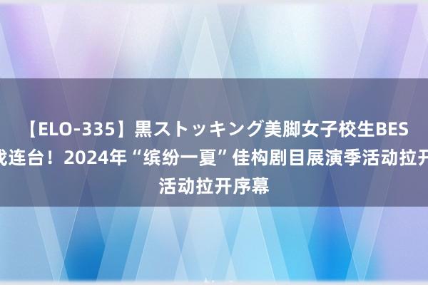 【ELO-335】黒ストッキング美脚女子校生BEST 好戏连台！2024年“缤纷一夏”佳构剧目展演季活动拉开序幕