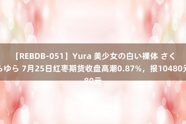 【REBDB-051】Yura 美少女の白い裸体 さくらゆら 7月25日红枣期货收盘高潮0.87%，报10480元