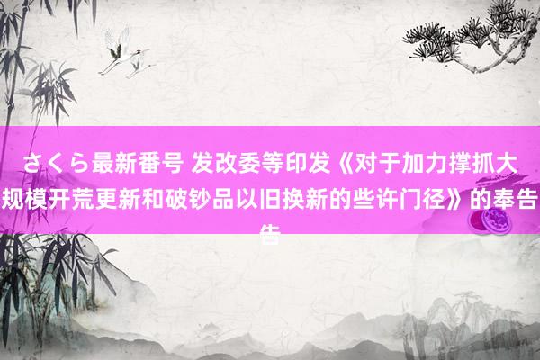 さくら最新番号 发改委等印发《对于加力撑抓大规模开荒更新和破钞品以旧换新的些许门径》的奉告