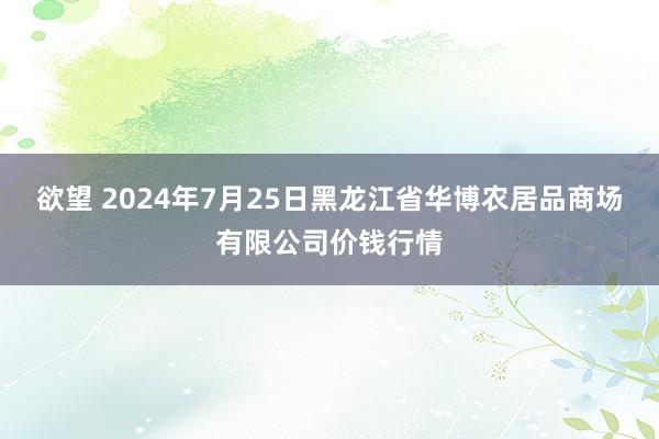 欲望 2024年7月25日黑龙江省华博农居品商场有限公司价钱行情