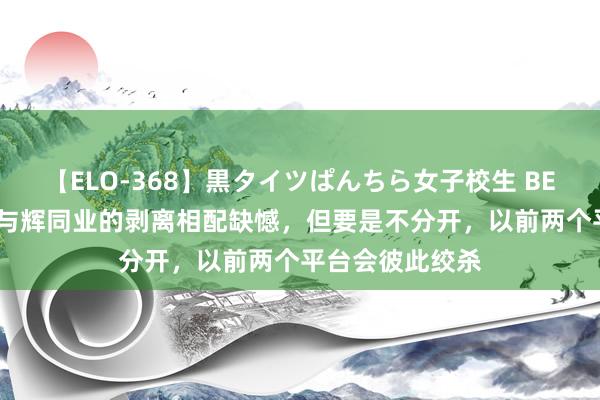 【ELO-368】黒タイツぱんちら女子校生 BEST 俞敏洪：对与辉同业的剥离相配缺憾，但要是不分开，以前两个平台会彼此绞杀