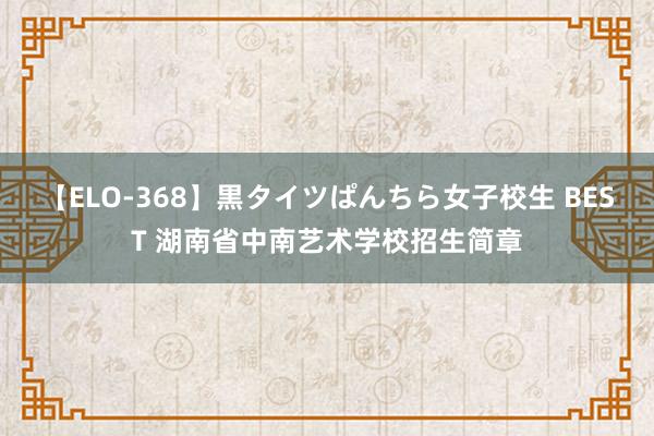 【ELO-368】黒タイツぱんちら女子校生 BEST 湖南省中南艺术学校招生简章