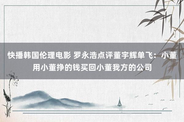 快播韩国伦理电影 罗永浩点评董宇辉单飞：小董用小董挣的钱买回小董我方的公司