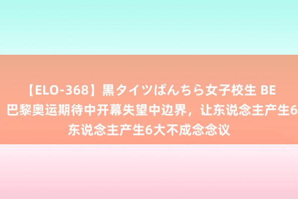 【ELO-368】黒タイツぱんちら女子校生 BEST 史上最差！巴黎奥运期待中开幕失望中边界，让东说念主产生6大不成念念议