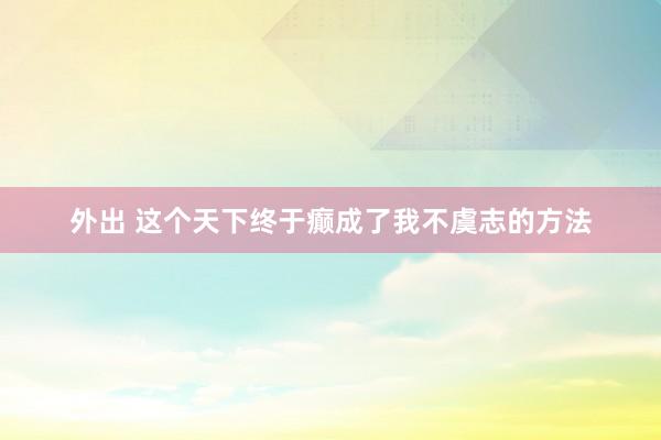 外出 这个天下终于癫成了我不虞志的方法