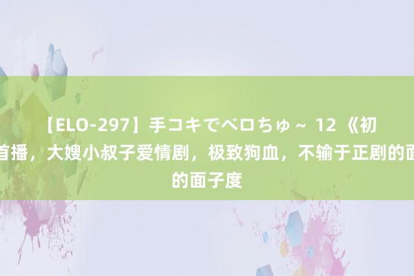 【ELO-297】手コキでベロちゅ～ 12 《初嫁》首播，大嫂小叔子爱情剧，极致狗血，不输于正剧的面子度