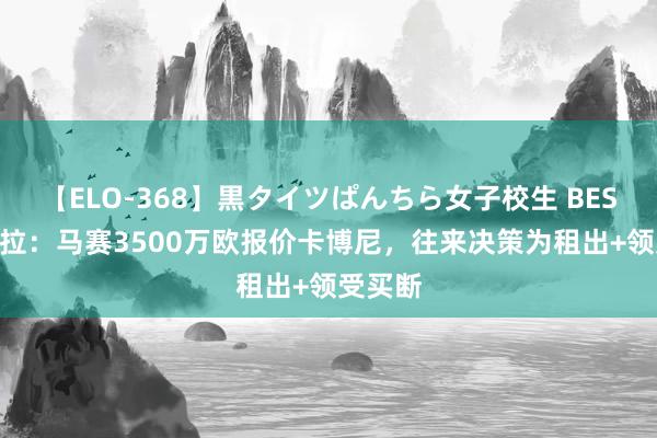 【ELO-368】黒タイツぱんちら女子校生 BEST 斯基拉：马赛3500万欧报价卡博尼，往来决策为租出+领受买断