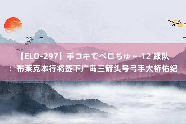 【ELO-297】手コキでベロちゅ～ 12 跟队：布莱克本行将签下广岛三箭头号弓手大桥佑纪