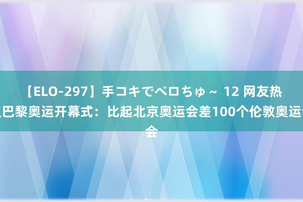 【ELO-297】手コキでベロちゅ～ 12 网友热议巴黎奥运开幕式：比起北京奥运会差100个伦敦奥运会