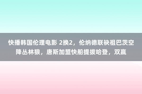 快播韩国伦理电影 2换2，伦纳德联袂祖巴茨空降丛林狼，唐斯加盟快船提拔哈登，双赢