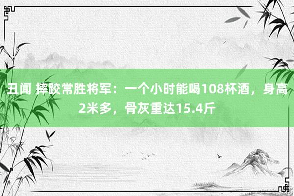 丑闻 摔跤常胜将军：一个小时能喝108杯酒，身高2米多，骨灰重达15.4斤