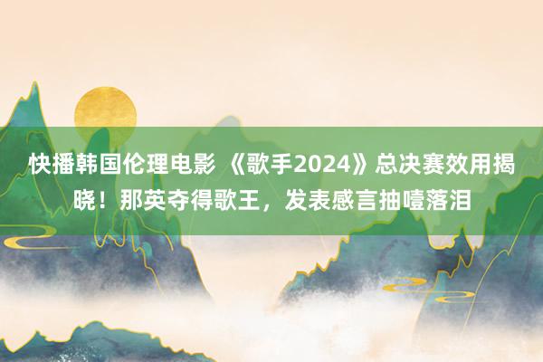 快播韩国伦理电影 《歌手2024》总决赛效用揭晓！那英夺得歌王，发表感言抽噎落泪