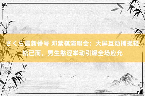 さくら最新番号 邓紫棋演唱会：大屏互动捕捉轻松已而，男生憨涩举动引爆全场应允