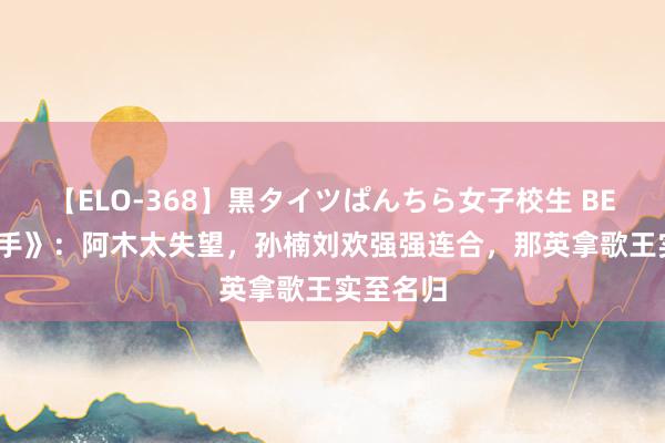 【ELO-368】黒タイツぱんちら女子校生 BEST 《歌手》：阿木太失望，孙楠刘欢强强连合，那英拿歌王实至名归