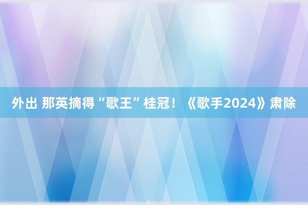 外出 那英摘得“歌王”桂冠！《歌手2024》肃除