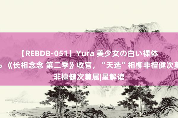 【REBDB-051】Yura 美少女の白い裸体 さくらゆら 《长相念念 第二季》收官，“天选”相柳非檀健次莫属|星解读