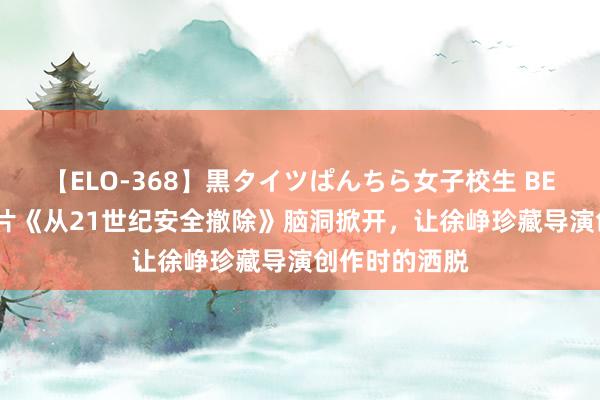 【ELO-368】黒タイツぱんちら女子校生 BEST 张若昀新片《从21世纪安全撤除》脑洞掀开，让徐峥珍藏导演创作时的洒脱