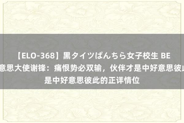 【ELO-368】黒タイツぱんちら女子校生 BEST 中国驻好意思大使谢锋：痛恨势必双输，伙伴才是中好意思彼此的正详情位