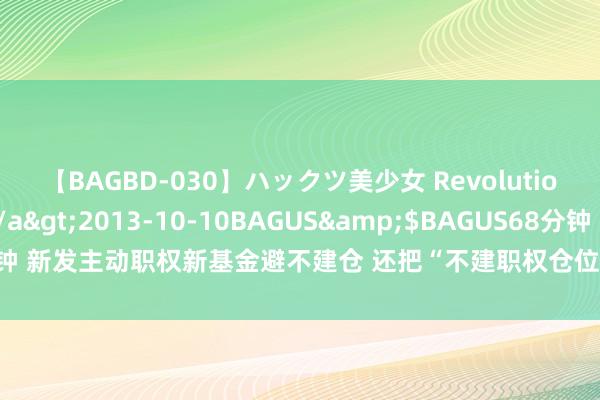 【BAGBD-030】ハックツ美少女 Revolution さくらゆら</a>2013-10-10BAGUS&$BAGUS68分钟 新发主动职权新基金避不建仓 还把“不建职权仓位”当宣传卖点 合情但差异规？