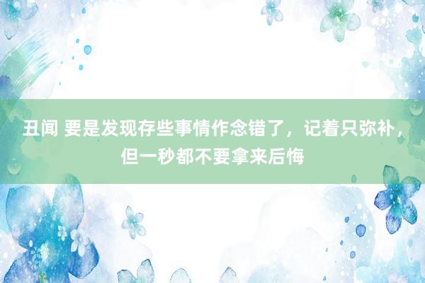 丑闻 要是发现存些事情作念错了，记着只弥补，但一秒都不要拿来后悔