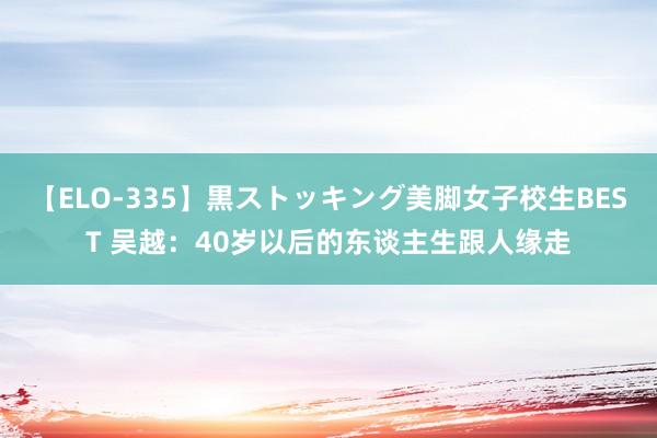 【ELO-335】黒ストッキング美脚女子校生BEST 吴越：40岁以后的东谈主生跟人缘走