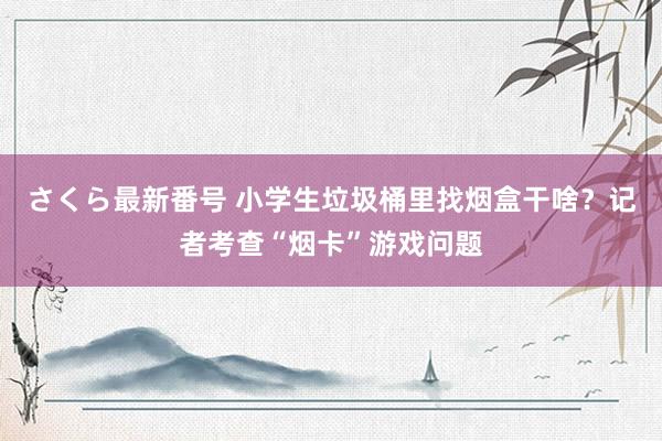 さくら最新番号 小学生垃圾桶里找烟盒干啥？记者考查“烟卡”游戏问题