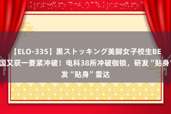 【ELO-335】黒ストッキング美脚女子校生BEST 我国又获一要紧冲破！电科38所冲破枷锁，研发“贴身”雷达