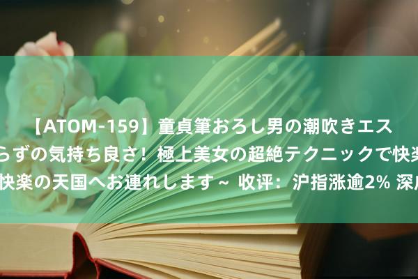 【ATOM-159】童貞筆おろし男の潮吹きエステ～射精を超える天井知らずの気持ち良さ！極上美女の超絶テクニックで快楽の天国へお連れします～ 收评：沪指涨逾2% 深成指、创业板指涨超3%