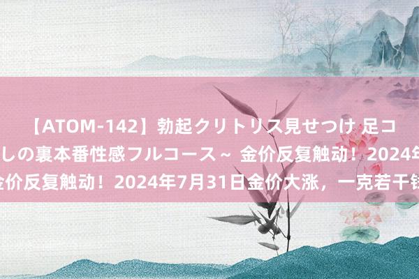 【ATOM-142】勃起クリトリス見せつけ 足コキ回春クリニック ～癒しの裏本番性感フルコース～ 金价反复触动！2024年7月31日金价大涨，一克若干钱？