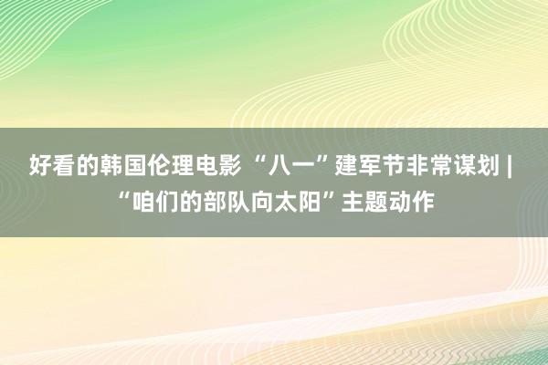 好看的韩国伦理电影 “八一”建军节非常谋划 | “咱们的部队向太阳”主题动作