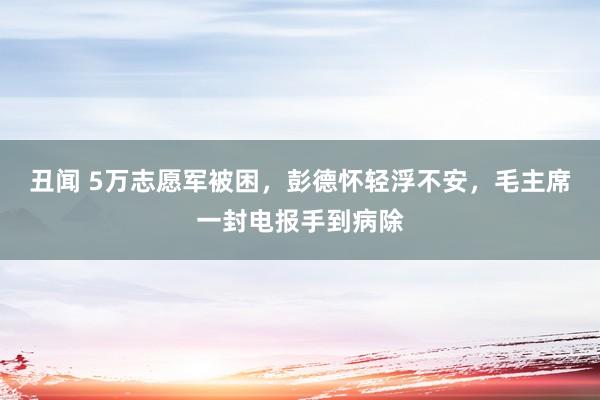 丑闻 5万志愿军被困，彭德怀轻浮不安，毛主席一封电报手到病除