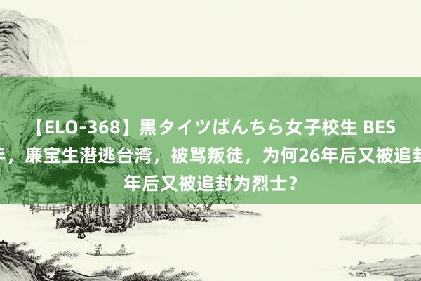 【ELO-368】黒タイツぱんちら女子校生 BEST 1965年，廉宝生潜逃台湾，被骂叛徒，为何26年后又被追封为烈士？