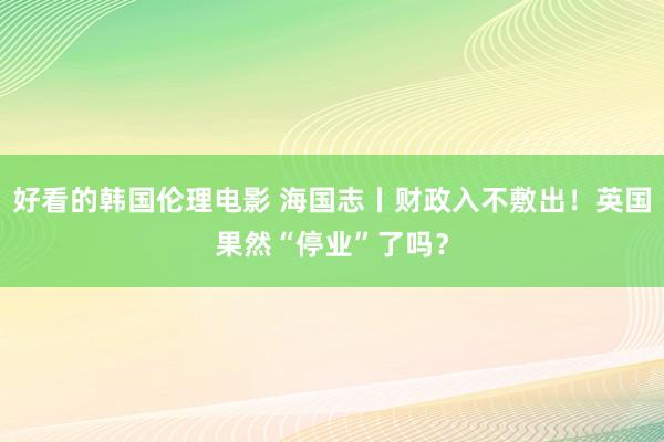 好看的韩国伦理电影 海国志丨财政入不敷出！英国果然“停业”了吗？