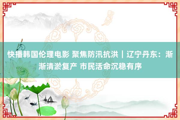 快播韩国伦理电影 聚焦防汛抗洪｜辽宁丹东：渐渐清淤复产 市民活命沉稳有序