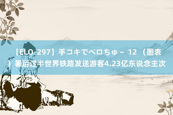 【ELO-297】手コキでベロちゅ～ 12 （图表）暑运过半世界铁路发送游客4.23亿东说念主次