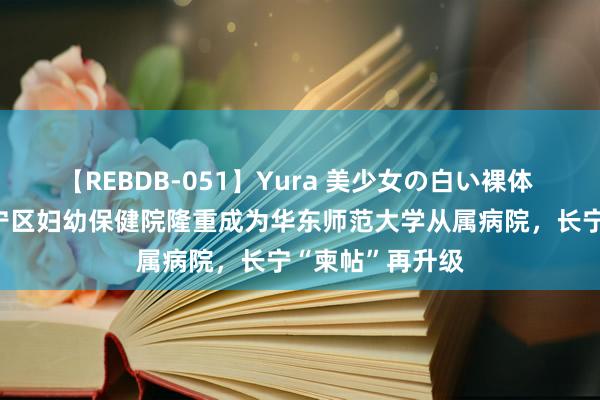 【REBDB-051】Yura 美少女の白い裸体 さくらゆら 长宁区妇幼保健院隆重成为华东师范大学从属病院，长宁“柬帖”再升级