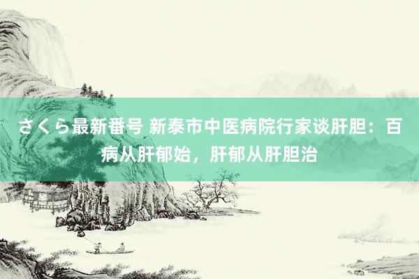 さくら最新番号 新泰市中医病院行家谈肝胆：百病从肝郁始，肝郁从肝胆治