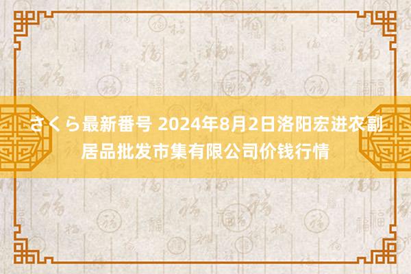 さくら最新番号 2024年8月2日洛阳宏进农副居品批发市集有限公司价钱行情