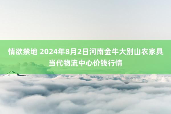 情欲禁地 2024年8月2日河南金牛大别山农家具当代物流中心价钱行情