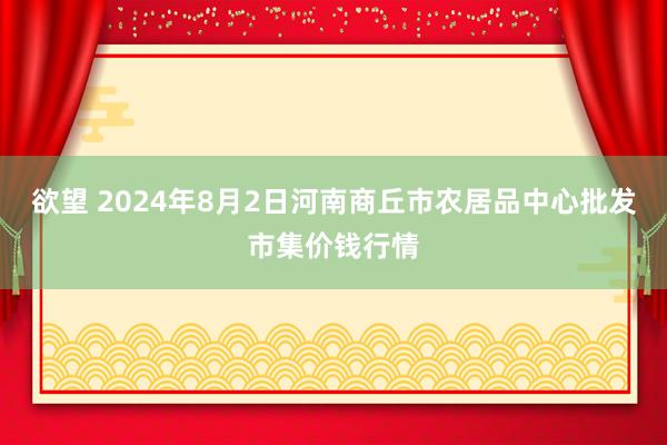 欲望 2024年8月2日河南商丘市农居品中心批发市集价钱行情