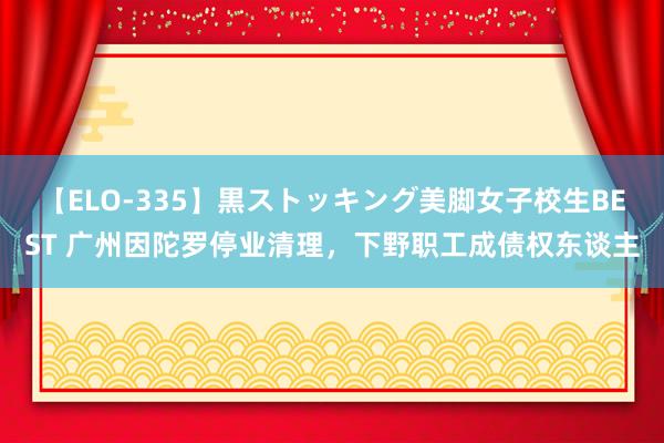 【ELO-335】黒ストッキング美脚女子校生BEST 广州因陀罗停业清理，下野职工成债权东谈主