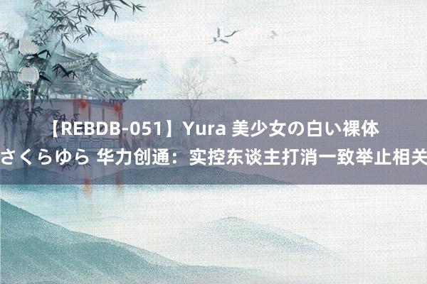 【REBDB-051】Yura 美少女の白い裸体 さくらゆら 华力创通：实控东谈主打消一致举止相关