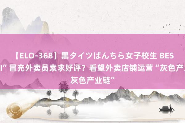 【ELO-368】黒タイツぱんちら女子校生 BEST “AI”冒充外卖员索求好评？看望外卖店铺运营“灰色产业链”