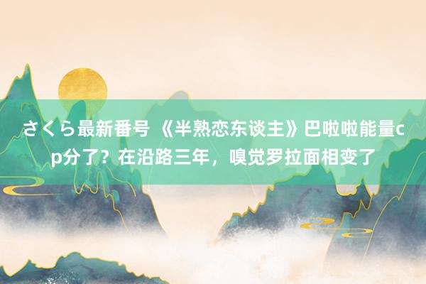 さくら最新番号 《半熟恋东谈主》巴啦啦能量cp分了？在沿路三年，嗅觉罗拉面相变了